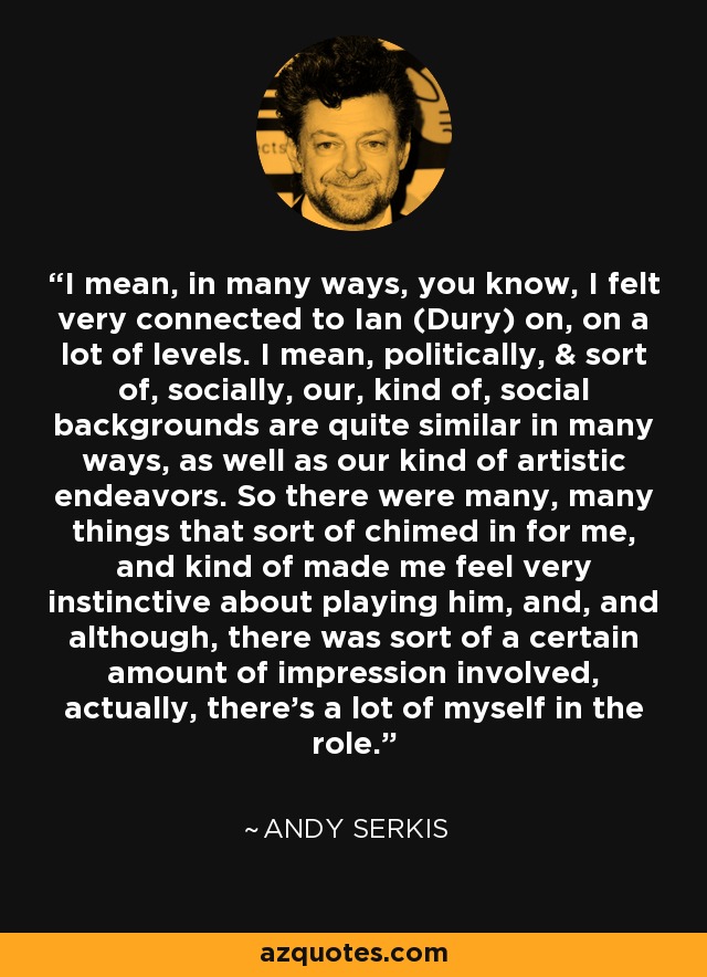 I mean, in many ways, you know, I felt very connected to Ian (Dury) on, on a lot of levels. I mean, politically, & sort of, socially, our, kind of, social backgrounds are quite similar in many ways, as well as our kind of artistic endeavors. So there were many, many things that sort of chimed in for me, and kind of made me feel very instinctive about playing him, and, and although, there was sort of a certain amount of impression involved, actually, there's a lot of myself in the role. - Andy Serkis