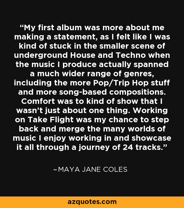 My first album was more about me making a statement, as I felt like I was kind of stuck in the smaller scene of underground House and Techno when the music I produce actually spanned a much wider range of genres, including the more Pop/Trip Hop stuff and more song-based compositions. Comfort was to kind of show that I wasn't just about one thing. Working on Take Flight was my chance to step back and merge the many worlds of music I enjoy working in and showcase it all through a journey of 24 tracks. - Maya Jane Coles