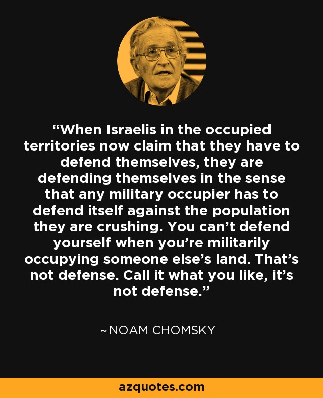 When Israelis in the occupied territories now claim that they have to defend themselves, they are defending themselves in the sense that any military occupier has to defend itself against the population they are crushing. You can't defend yourself when you're militarily occupying someone else's land. That's not defense. Call it what you like, it's not defense. - Noam Chomsky