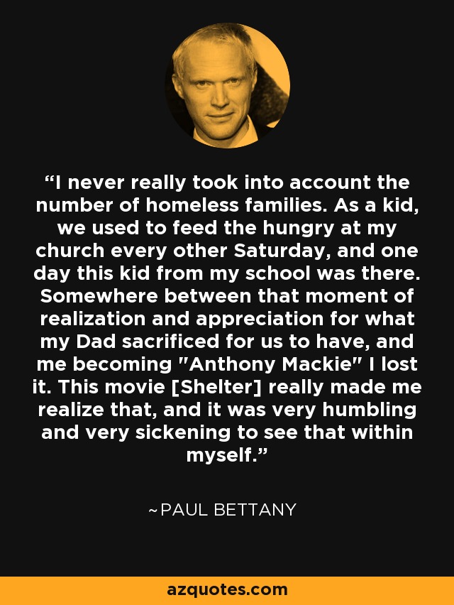 I never really took into account the number of homeless families. As a kid, we used to feed the hungry at my church every other Saturday, and one day this kid from my school was there. Somewhere between that moment of realization and appreciation for what my Dad sacrificed for us to have, and me becoming 