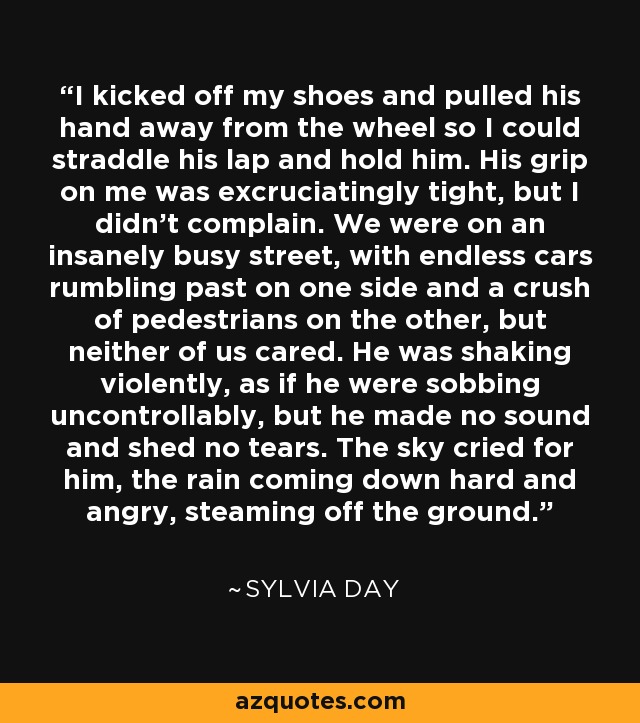 I kicked off my shoes and pulled his hand away from the wheel so I could straddle his lap and hold him. His grip on me was excruciatingly tight, but I didn't complain. We were on an insanely busy street, with endless cars rumbling past on one side and a crush of pedestrians on the other, but neither of us cared. He was shaking violently, as if he were sobbing uncontrollably, but he made no sound and shed no tears. The sky cried for him, the rain coming down hard and angry, steaming off the ground. - Sylvia Day