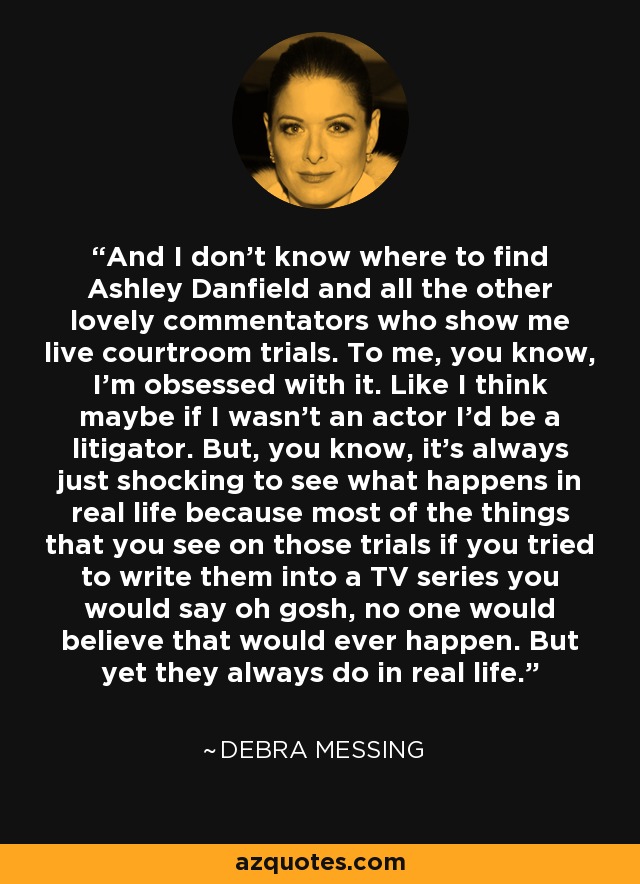 And I don't know where to find Ashley Danfield and all the other lovely commentators who show me live courtroom trials. To me, you know, I'm obsessed with it. Like I think maybe if I wasn't an actor I'd be a litigator. But, you know, it's always just shocking to see what happens in real life because most of the things that you see on those trials if you tried to write them into a TV series you would say oh gosh, no one would believe that would ever happen. But yet they always do in real life. - Debra Messing