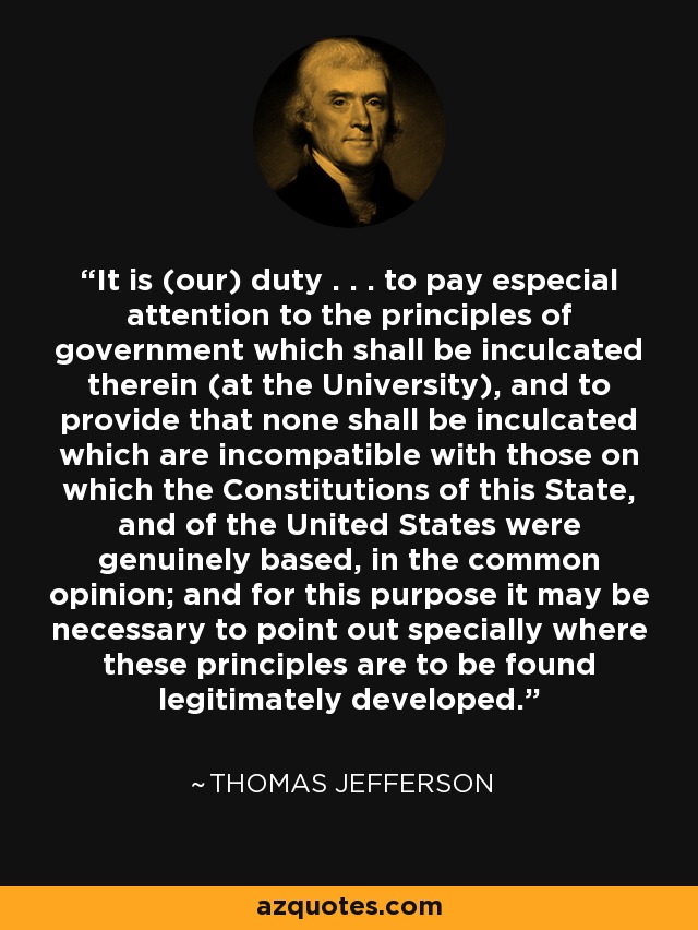 It is (our) duty . . . to pay especial attention to the principles of government which shall be inculcated therein (at the University), and to provide that none shall be inculcated which are incompatible with those on which the Constitutions of this State, and of the United States were genuinely based, in the common opinion; and for this purpose it may be necessary to point out specially where these principles are to be found legitimately developed. - Thomas Jefferson
