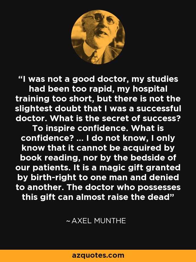 I was not a good doctor, my studies had been too rapid, my hospital training too short, but there is not the slightest doubt that I was a successful doctor. What is the secret of success? To inspire confidence. What is confidence? ... I do not know, I only know that it cannot be acquired by book reading, nor by the bedside of our patients. It is a magic gift granted by birth-right to one man and denied to another. The doctor who possesses this gift can almost raise the dead - Axel Munthe