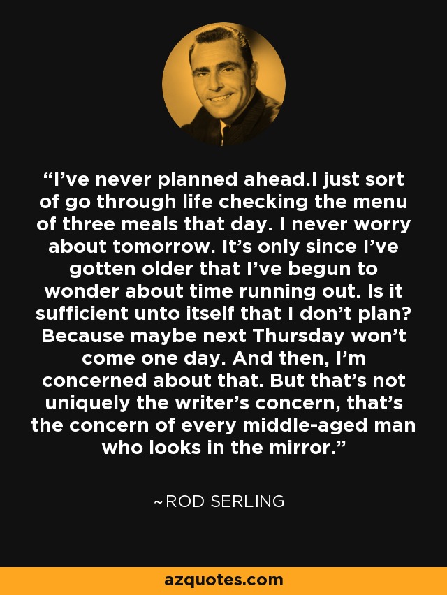 I've never planned ahead.I just sort of go through life checking the menu of three meals that day. I never worry about tomorrow. It's only since I've gotten older that I've begun to wonder about time running out. Is it sufficient unto itself that I don't plan? Because maybe next Thursday won't come one day. And then, I'm concerned about that. But that's not uniquely the writer's concern, that's the concern of every middle-aged man who looks in the mirror. - Rod Serling