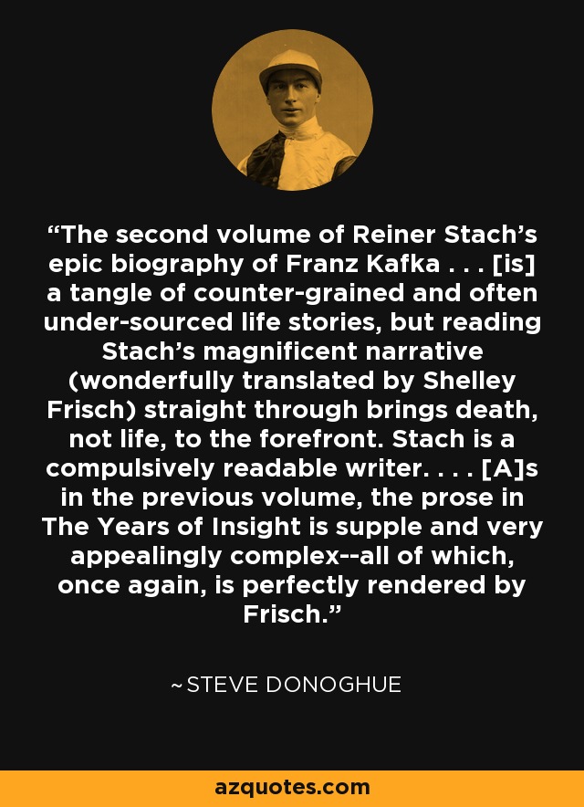 The second volume of Reiner Stach's epic biography of Franz Kafka . . . [is] a tangle of counter-grained and often under-sourced life stories, but reading Stach's magnificent narrative (wonderfully translated by Shelley Frisch) straight through brings death, not life, to the forefront. Stach is a compulsively readable writer. . . . [A]s in the previous volume, the prose in The Years of Insight is supple and very appealingly complex--all of which, once again, is perfectly rendered by Frisch. - Steve Donoghue