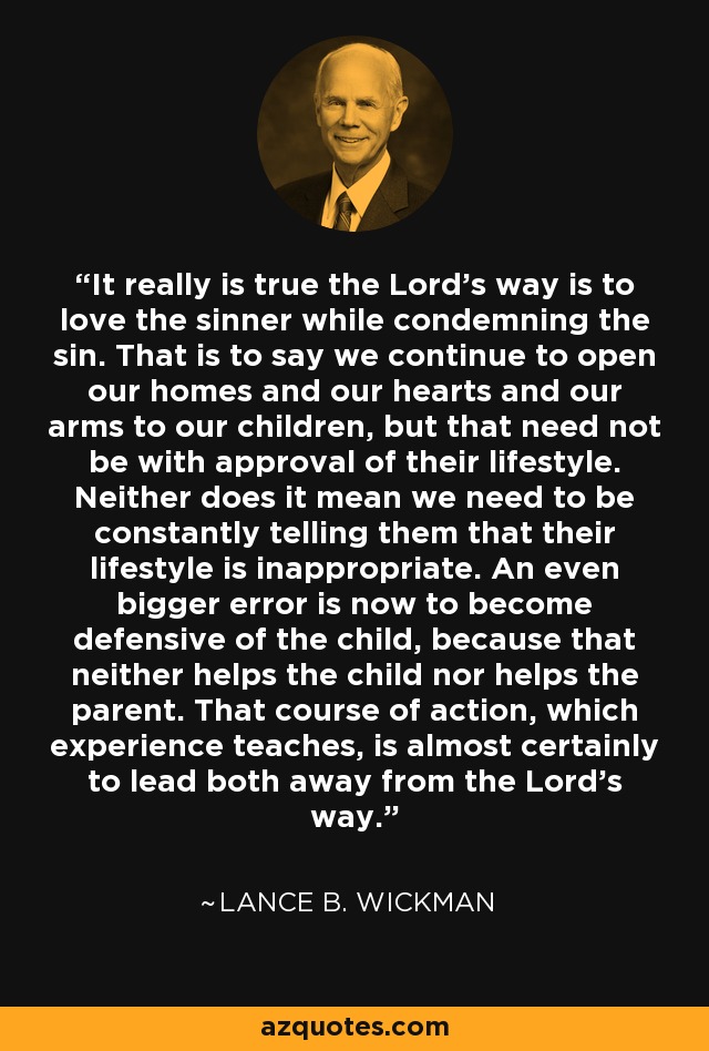 It really is true the Lord's way is to love the sinner while condemning the sin. That is to say we continue to open our homes and our hearts and our arms to our children, but that need not be with approval of their lifestyle. Neither does it mean we need to be constantly telling them that their lifestyle is inappropriate. An even bigger error is now to become defensive of the child, because that neither helps the child nor helps the parent. That course of action, which experience teaches, is almost certainly to lead both away from the Lord's way. - Lance B. Wickman