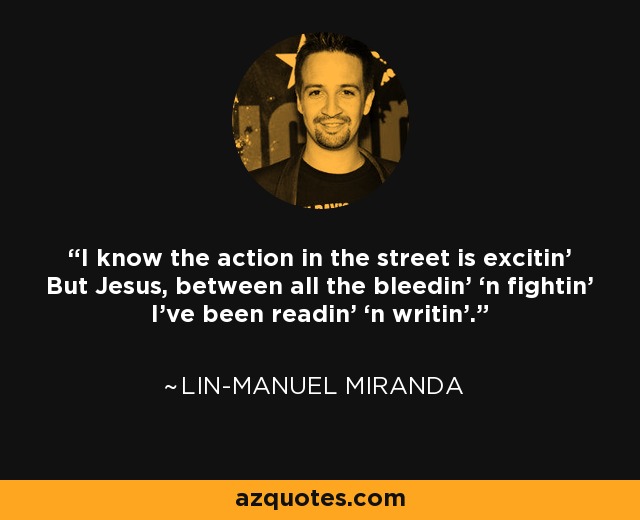 I know the action in the street is excitin' But Jesus, between all the bleedin’ ‘n fightin’ I’ve been readin’ ‘n writin’. - Lin-Manuel Miranda