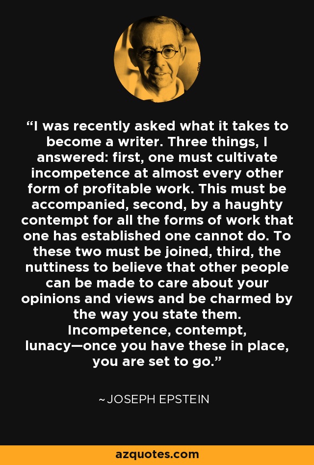 I was recently asked what it takes to become a writer. Three things, I answered: first, one must cultivate incompetence at almost every other form of profitable work. This must be accompanied, second, by a haughty contempt for all the forms of work that one has established one cannot do. To these two must be joined, third, the nuttiness to believe that other people can be made to care about your opinions and views and be charmed by the way you state them. Incompetence, contempt, lunacy—once you have these in place, you are set to go. - Joseph Epstein