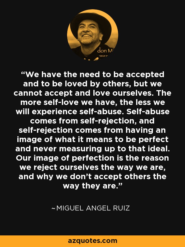 We have the need to be accepted and to be loved by others, but we cannot accept and love ourselves. The more self-love we have, the less we will experience self-abuse. Self-abuse comes from self-rejection, and self-rejection comes from having an image of what it means to be perfect and never measuring up to that ideal. Our image of perfection is the reason we reject ourselves the way we are, and why we don't accept others the way they are. - Miguel Angel Ruiz