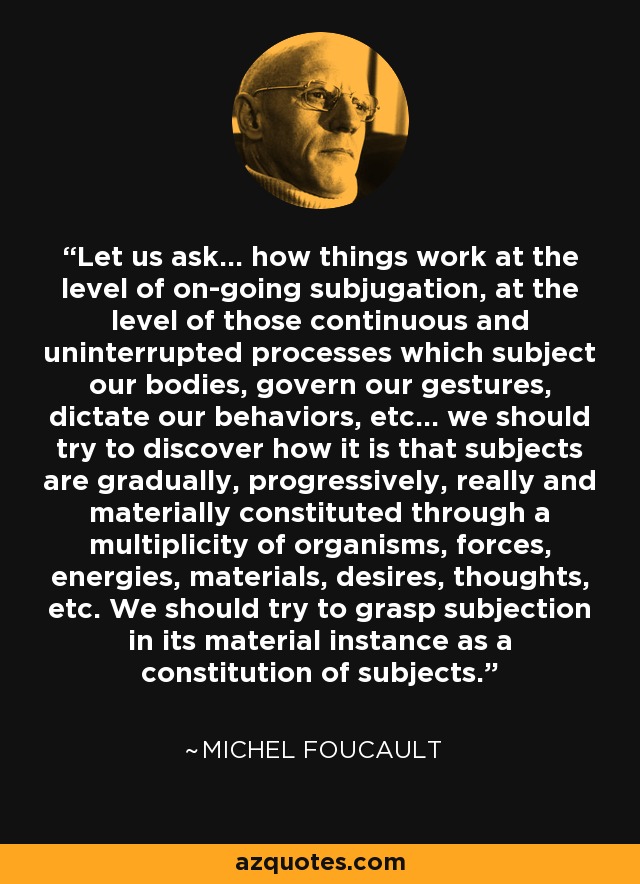 Let us ask... how things work at the level of on-going subjugation, at the level of those continuous and uninterrupted processes which subject our bodies, govern our gestures, dictate our behaviors, etc... we should try to discover how it is that subjects are gradually, progressively, really and materially constituted through a multiplicity of organisms, forces, energies, materials, desires, thoughts, etc. We should try to grasp subjection in its material instance as a constitution of subjects. - Michel Foucault