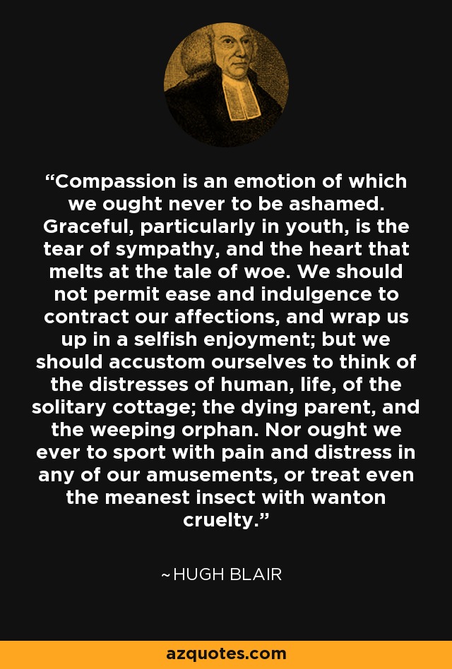 Compassion is an emotion of which we ought never to be ashamed. Graceful, particularly in youth, is the tear of sympathy, and the heart that melts at the tale of woe. We should not permit ease and indulgence to contract our affections, and wrap us up in a selfish enjoyment; but we should accustom ourselves to think of the distresses of human, life, of the solitary cottage; the dying parent, and the weeping orphan. Nor ought we ever to sport with pain and distress in any of our amusements, or treat even the meanest insect with wanton cruelty. - Hugh Blair