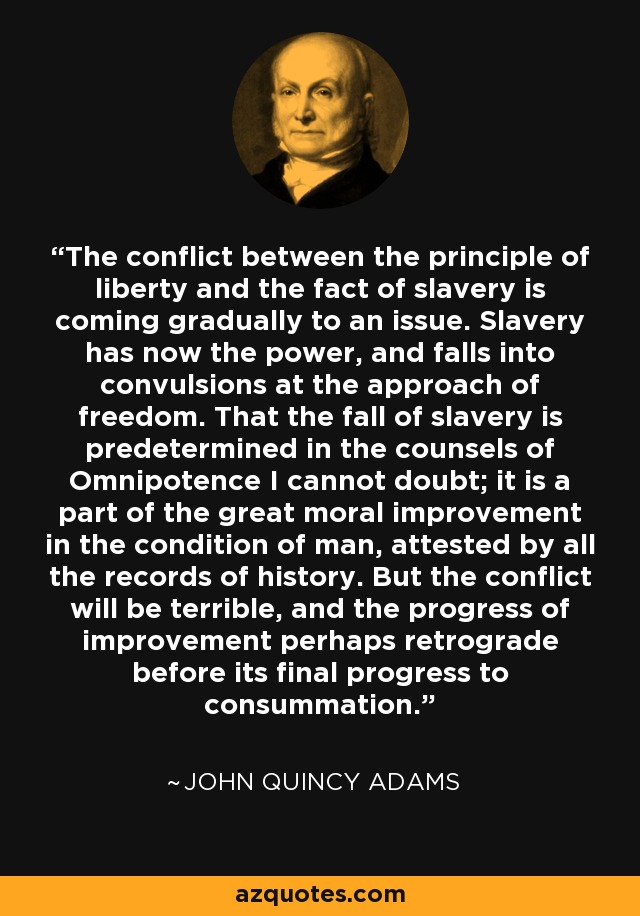 The conflict between the principle of liberty and the fact of slavery is coming gradually to an issue. Slavery has now the power, and falls into convulsions at the approach of freedom. That the fall of slavery is predetermined in the counsels of Omnipotence I cannot doubt; it is a part of the great moral improvement in the condition of man, attested by all the records of history. But the conflict will be terrible, and the progress of improvement perhaps retrograde before its final progress to consummation. - John Quincy Adams