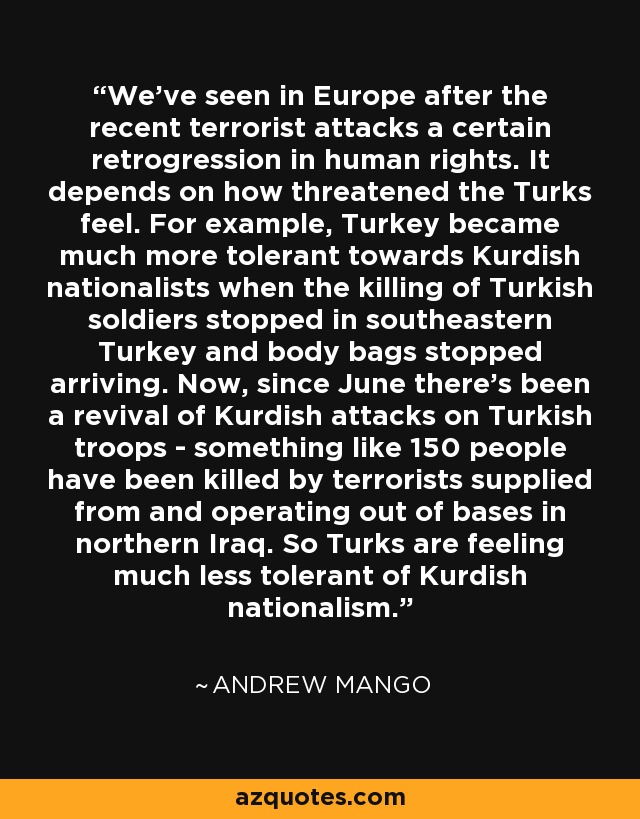 We've seen in Europe after the recent terrorist attacks a certain retrogression in human rights. It depends on how threatened the Turks feel. For example, Turkey became much more tolerant towards Kurdish nationalists when the killing of Turkish soldiers stopped in southeastern Turkey and body bags stopped arriving. Now, since June there's been a revival of Kurdish attacks on Turkish troops - something like 150 people have been killed by terrorists supplied from and operating out of bases in northern Iraq. So Turks are feeling much less tolerant of Kurdish nationalism. - Andrew Mango