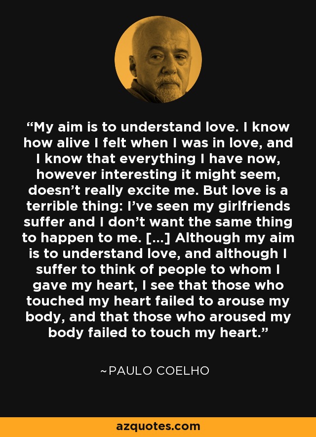 My aim is to understand love. I know how alive I felt when I was in love, and I know that everything I have now, however interesting it might seem, doesn't really excite me. But love is a terrible thing: I've seen my girlfriends suffer and I don't want the same thing to happen to me. [...] Although my aim is to understand love, and although I suffer to think of people to whom I gave my heart, I see that those who touched my heart failed to arouse my body, and that those who aroused my body failed to touch my heart. - Paulo Coelho