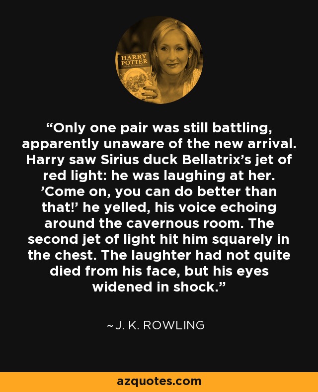 Only one pair was still battling, apparently unaware of the new arrival. Harry saw Sirius duck Bellatrix's jet of red light: he was laughing at her. 'Come on, you can do better than that!' he yelled, his voice echoing around the cavernous room. The second jet of light hit him squarely in the chest. The laughter had not quite died from his face, but his eyes widened in shock. - J. K. Rowling