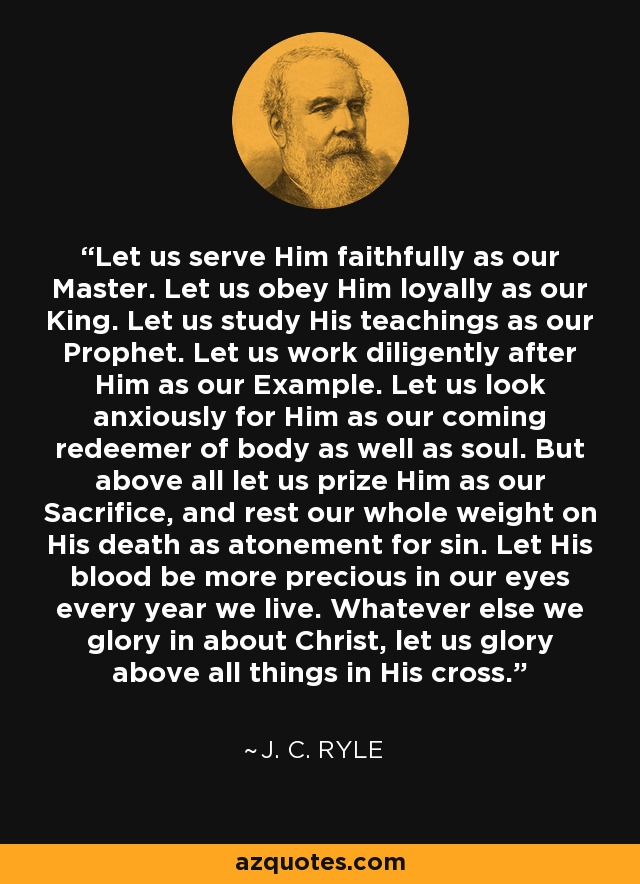 Let us serve Him faithfully as our Master. Let us obey Him loyally as our King. Let us study His teachings as our Prophet. Let us work diligently after Him as our Example. Let us look anxiously for Him as our coming redeemer of body as well as soul. But above all let us prize Him as our Sacrifice, and rest our whole weight on His death as atonement for sin. Let His blood be more precious in our eyes every year we live. Whatever else we glory in about Christ, let us glory above all things in His cross. - J. C. Ryle