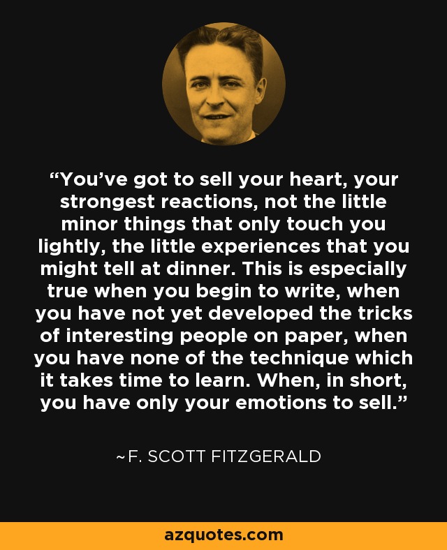 You've got to sell your heart, your strongest reactions, not the little minor things that only touch you lightly, the little experiences that you might tell at dinner. This is especially true when you begin to write, when you have not yet developed the tricks of interesting people on paper, when you have none of the technique which it takes time to learn. When, in short, you have only your emotions to sell. - F. Scott Fitzgerald