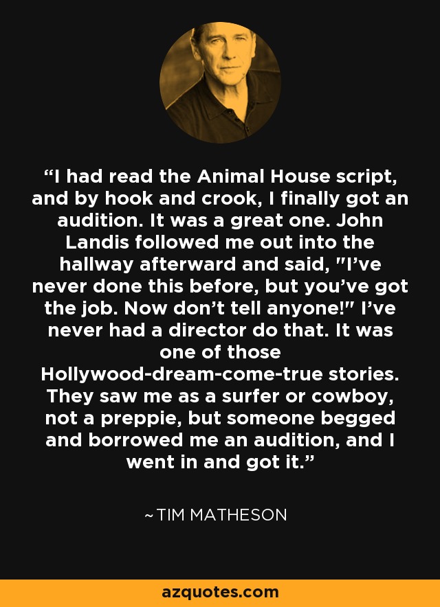 I had read the Animal House script, and by hook and crook, I finally got an audition. It was a great one. John Landis followed me out into the hallway afterward and said, 