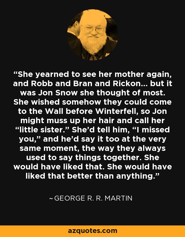 She yearned to see her mother again, and Robb and Bran and Rickon… but it was Jon Snow she thought of most. She wished somehow they could come to the Wall before Winterfell, so Jon might muss up her hair and call her “little sister.” She’d tell him, “I missed you,” and he’d say it too at the very same moment, the way they always used to say things together. She would have liked that. She would have liked that better than anything. - George R. R. Martin