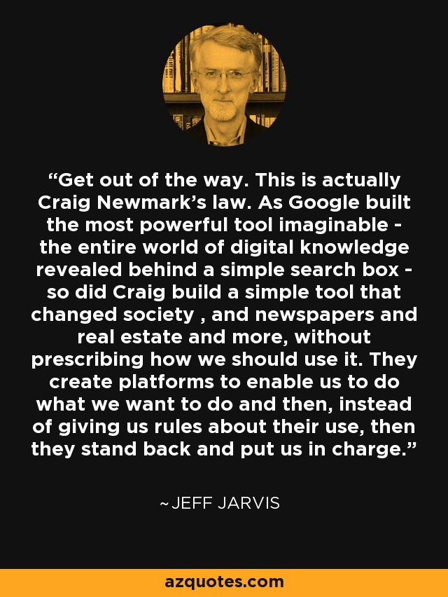Get out of the way. This is actually Craig Newmark's law. As Google built the most powerful tool imaginable - the entire world of digital knowledge revealed behind a simple search box - so did Craig build a simple tool that changed society , and newspapers and real estate and more, without prescribing how we should use it. They create platforms to enable us to do what we want to do and then, instead of giving us rules about their use, then they stand back and put us in charge. - Jeff Jarvis