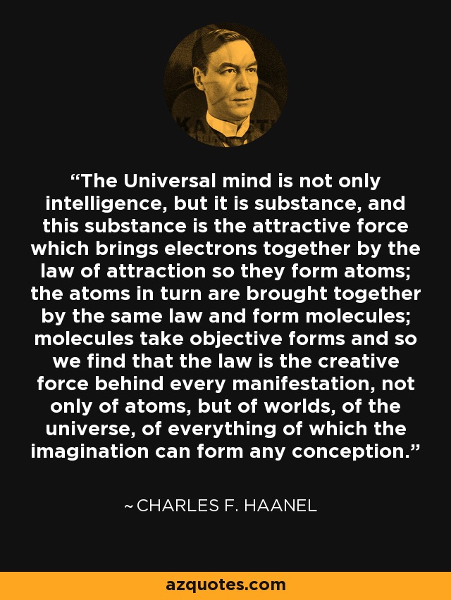 The Universal mind is not only intelligence, but it is substance, and this substance is the attractive force which brings electrons together by the law of attraction so they form atoms; the atoms in turn are brought together by the same law and form molecules; molecules take objective forms and so we find that the law is the creative force behind every manifestation, not only of atoms, but of worlds, of the universe, of everything of which the imagination can form any conception. - Charles F. Haanel
