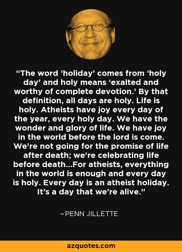 The word ‘holiday’ comes from ‘holy day’ and holy means ‘exalted and worthy of complete devotion.’ By that definition, all days are holy. Life is holy. Atheists have joy every day of the year, every holy day. We have the wonder and glory of life. We have joy in the world before the lord is come. We’re not going for the promise of life after death; we’re celebrating life before death…For atheists, everything in the world is enough and every day is holy. Every day is an atheist holiday. It’s a day that we’re alive. - Penn Jillette