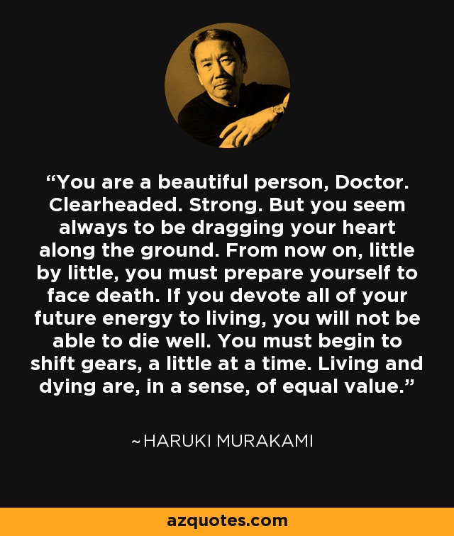 You are a beautiful person, Doctor. Clearheaded. Strong. But you seem always to be dragging your heart along the ground. From now on, little by little, you must prepare yourself to face death. If you devote all of your future energy to living, you will not be able to die well. You must begin to shift gears, a little at a time. Living and dying are, in a sense, of equal value. - Haruki Murakami