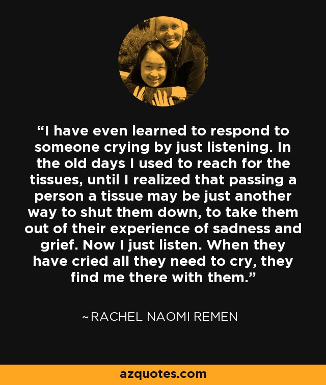 I have even learned to respond to someone crying by just listening. In the old days I used to reach for the tissues, until I realized that passing a person a tissue may be just another way to shut them down, to take them out of their experience of sadness and grief. Now I just listen. When they have cried all they need to cry, they find me there with them. - Rachel Naomi Remen