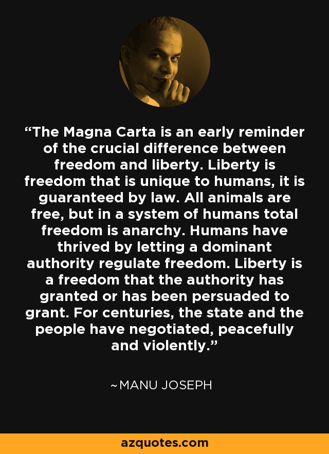 The Magna Carta is an early reminder of the crucial difference between freedom and liberty. Liberty is freedom that is unique to humans, it is guaranteed by law. All animals are free, but in a system of humans total freedom is anarchy. Humans have thrived by letting a dominant authority regulate freedom. Liberty is a freedom that the authority has granted or has been persuaded to grant. For centuries, the state and the people have negotiated, peacefully and violently. - Manu Joseph
