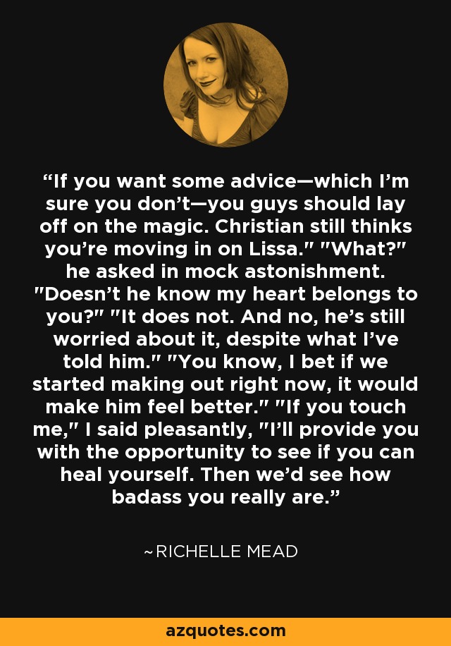 If you want some advice—which I'm sure you don't—you guys should lay off on the magic. Christian still thinks you're moving in on Lissa.