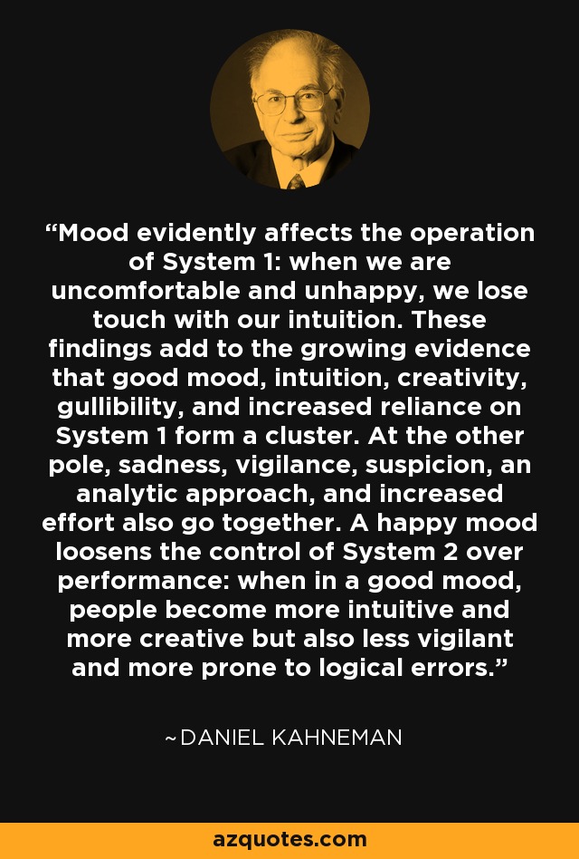 Mood evidently affects the operation of System 1: when we are uncomfortable and unhappy, we lose touch with our intuition. These findings add to the growing evidence that good mood, intuition, creativity, gullibility, and increased reliance on System 1 form a cluster. At the other pole, sadness, vigilance, suspicion, an analytic approach, and increased effort also go together. A happy mood loosens the control of System 2 over performance: when in a good mood, people become more intuitive and more creative but also less vigilant and more prone to logical errors. - Daniel Kahneman