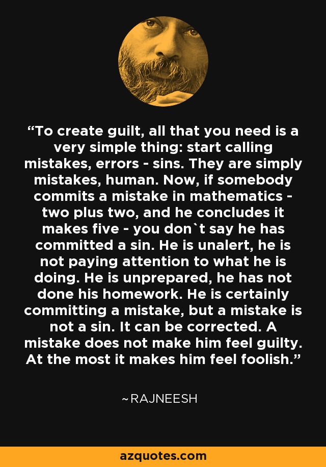 To create guilt, all that you need is a very simple thing: start calling mistakes, errors - sins. They are simply mistakes, human. Now, if somebody commits a mistake in mathematics - two plus two, and he concludes it makes five - you don`t say he has committed a sin. He is unalert, he is not paying attention to what he is doing. He is unprepared, he has not done his homework. He is certainly committing a mistake, but a mistake is not a sin. It can be corrected. A mistake does not make him feel guilty. At the most it makes him feel foolish. - Rajneesh