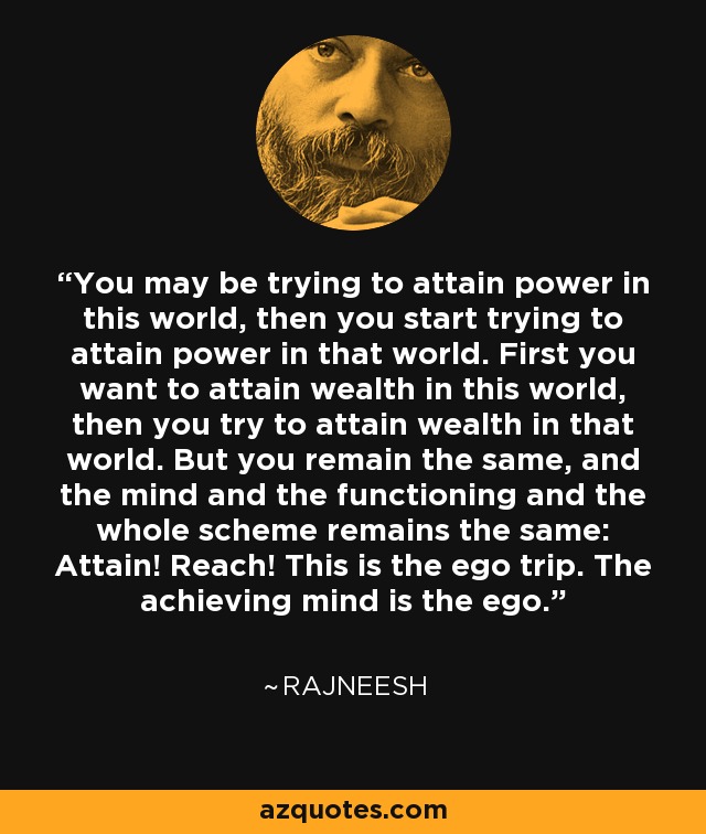 You may be trying to attain power in this world, then you start trying to attain power in that world. First you want to attain wealth in this world, then you try to attain wealth in that world. But you remain the same, and the mind and the functioning and the whole scheme remains the same: Attain! Reach! This is the ego trip. The achieving mind is the ego. - Rajneesh