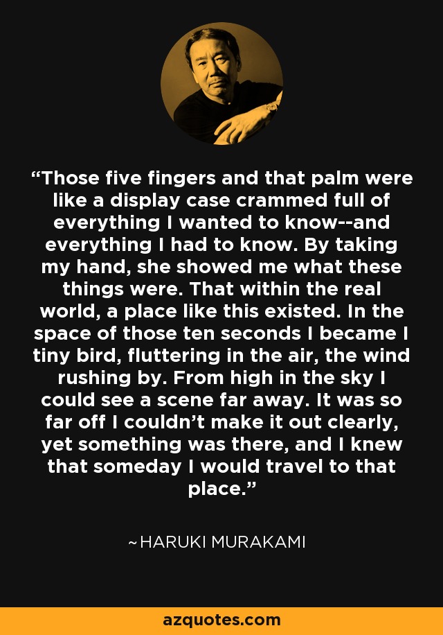 Those five fingers and that palm were like a display case crammed full of everything I wanted to know--and everything I had to know. By taking my hand, she showed me what these things were. That within the real world, a place like this existed. In the space of those ten seconds I became I tiny bird, fluttering in the air, the wind rushing by. From high in the sky I could see a scene far away. It was so far off I couldn't make it out clearly, yet something was there, and I knew that someday I would travel to that place. - Haruki Murakami