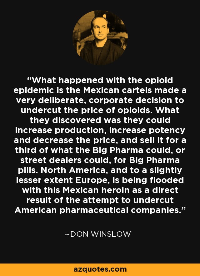 What happened with the opioid epidemic is the Mexican cartels made a very deliberate, corporate decision to undercut the price of opioids. What they discovered was they could increase production, increase potency and decrease the price, and sell it for a third of what the Big Pharma could, or street dealers could, for Big Pharma pills. North America, and to a slightly lesser extent Europe, is being flooded with this Mexican heroin as a direct result of the attempt to undercut American pharmaceutical companies. - Don Winslow