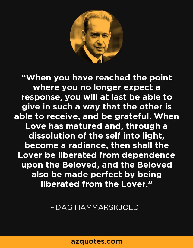 When you have reached the point where you no longer expect a response, you will at last be able to give in such a way that the other is able to receive, and be grateful. When Love has matured and, through a dissolution of the self into light, become a radiance, then shall the Lover be liberated from dependence upon the Beloved, and the Beloved also be made perfect by being liberated from the Lover. - Dag Hammarskjold