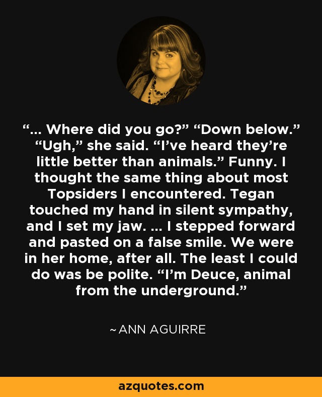 ... Where did you go?” “Down below.” “Ugh,” she said. “I’ve heard they’re little better than animals.” Funny. I thought the same thing about most Topsiders I encountered. Tegan touched my hand in silent sympathy, and I set my jaw. ... I stepped forward and pasted on a false smile. We were in her home, after all. The least I could do was be polite. “I’m Deuce, animal from the underground. - Ann Aguirre