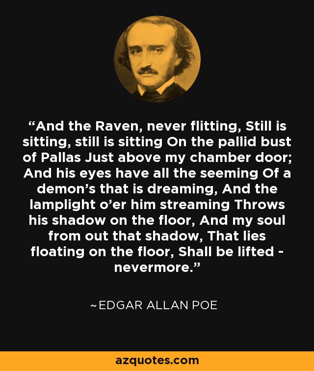 And the Raven, never flitting, Still is sitting, still is sitting On the pallid bust of Pallas Just above my chamber door; And his eyes have all the seeming Of a demon's that is dreaming, And the lamplight o'er him streaming Throws his shadow on the floor, And my soul from out that shadow, That lies floating on the floor, Shall be lifted - nevermore. - Edgar Allan Poe