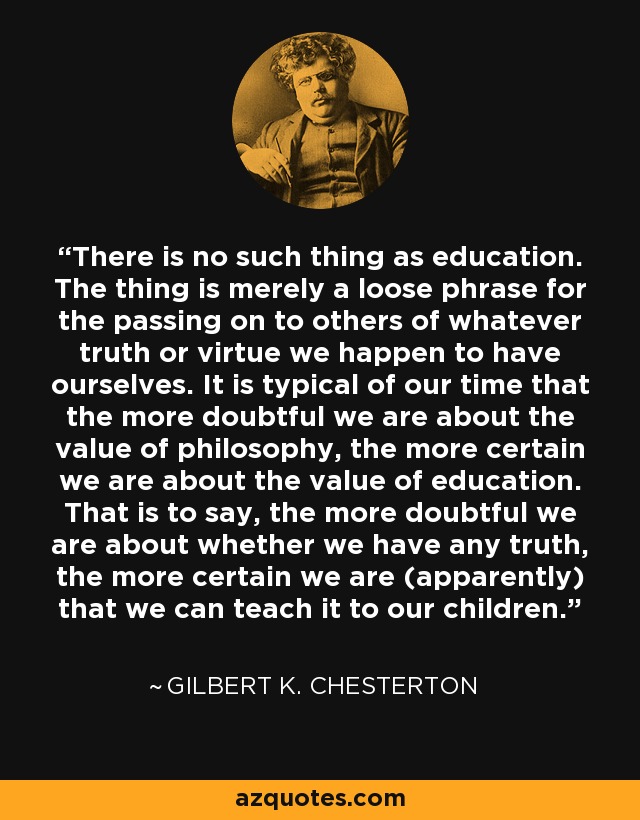 There is no such thing as education. The thing is merely a loose phrase for the passing on to others of whatever truth or virtue we happen to have ourselves. It is typical of our time that the more doubtful we are about the value of philosophy, the more certain we are about the value of education. That is to say, the more doubtful we are about whether we have any truth, the more certain we are (apparently) that we can teach it to our children. - Gilbert K. Chesterton