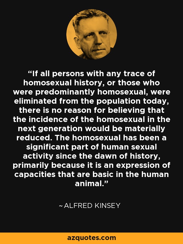 If all persons with any trace of homosexual history, or those who were predominantly homosexual, were eliminated from the population today, there is no reason for believing that the incidence of the homosexual in the next generation would be materially reduced. The homosexual has been a significant part of human sexual activity since the dawn of history, primarily because it is an expression of capacities that are basic in the human animal. - Alfred Kinsey