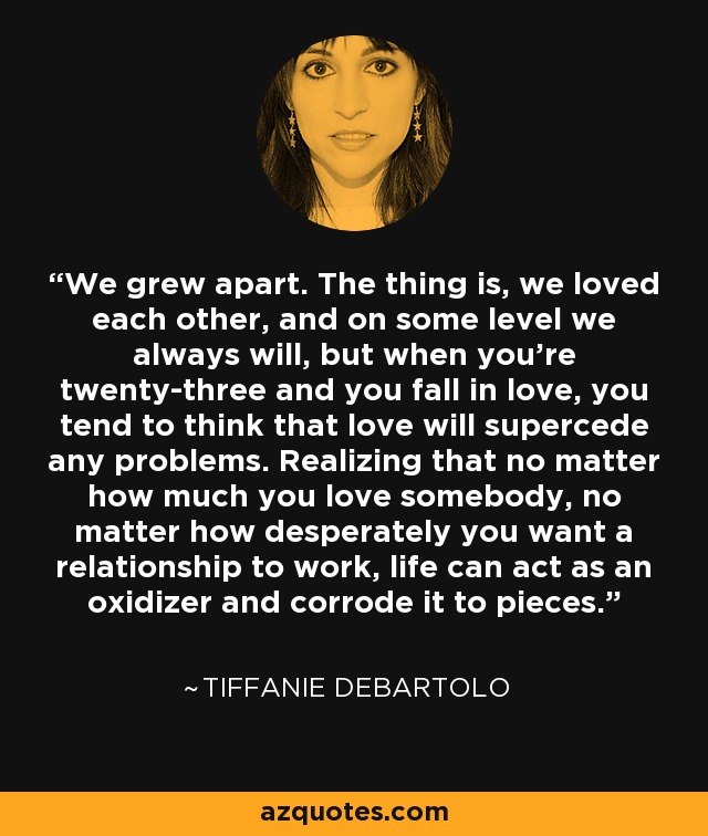 We grew apart. The thing is, we loved each other, and on some level we always will, but when you’re twenty-three and you fall in love, you tend to think that love will supercede any problems. Realizing that no matter how much you love somebody, no matter how desperately you want a relationship to work, life can act as an oxidizer and corrode it to pieces. - Tiffanie DeBartolo