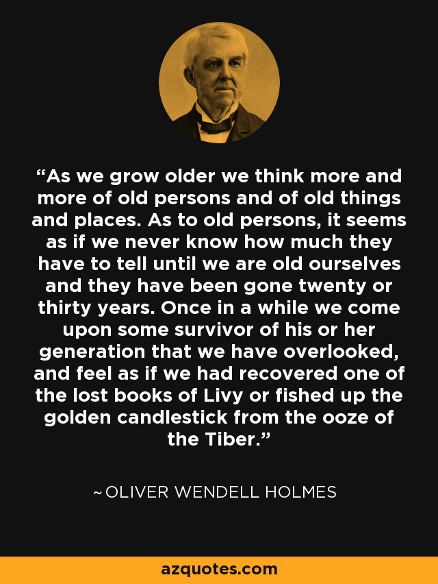 As we grow older we think more and more of old persons and of old things and places. As to old persons, it seems as if we never know how much they have to tell until we are old ourselves and they have been gone twenty or thirty years. Once in a while we come upon some survivor of his or her generation that we have overlooked, and feel as if we had recovered one of the lost books of Livy or fished up the golden candlestick from the ooze of the Tiber. - Oliver Wendell Holmes Sr. 