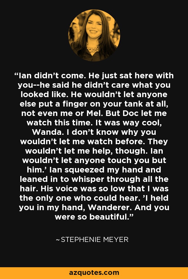 Ian didn't come. He just sat here with you--he said he didn't care what you looked like. He wouldn't let anyone else put a finger on your tank at all, not even me or Mel. But Doc let me watch this time. It was way cool, Wanda. I don't know why you wouldn't let me watch before. They wouldn't let me help, though. Ian wouldn't let anyone touch you but him.' Ian squeezed my hand and leaned in to whisper through all the hair. His voice was so low that I was the only one who could hear. 'I held you in my hand, Wanderer. And you were so beautiful. - Stephenie Meyer