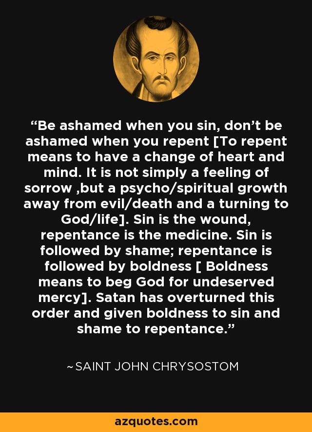 Be ashamed when you sin, don't be ashamed when you repent [To repent means to have a change of heart and mind. It is not simply a feeling of sorrow ,but a psycho/spiritual growth away from evil/death and a turning to God/life]. Sin is the wound, repentance is the medicine. Sin is followed by shame; repentance is followed by boldness [ Boldness means to beg God for undeserved mercy]. Satan has overturned this order and given boldness to sin and shame to repentance. - Saint John Chrysostom