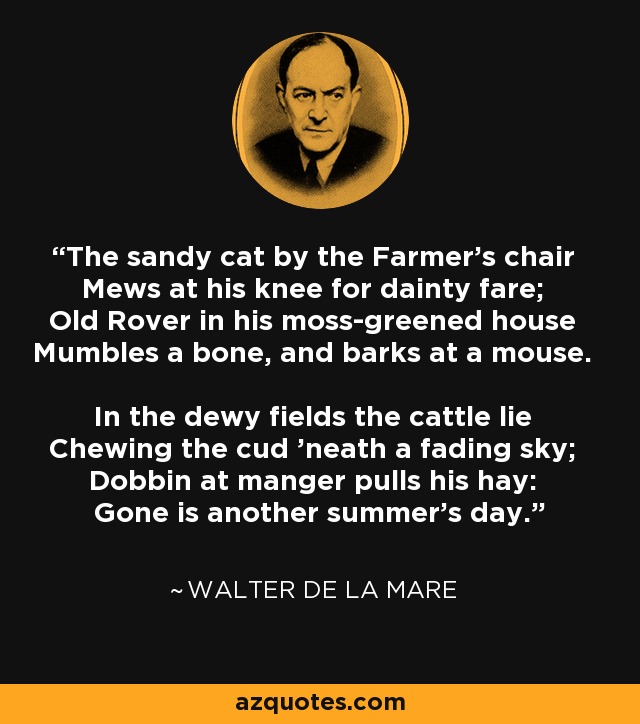 The sandy cat by the Farmer's chair Mews at his knee for dainty fare; Old Rover in his moss-greened house Mumbles a bone, and barks at a mouse. In the dewy fields the cattle lie Chewing the cud 'neath a fading sky; Dobbin at manger pulls his hay: Gone is another summer's day. - Walter de La Mare