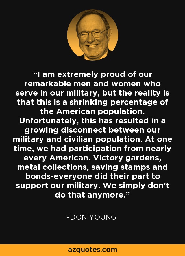 I am extremely proud of our remarkable men and women who serve in our military, but the reality is that this is a shrinking percentage of the American population. Unfortunately, this has resulted in a growing disconnect between our military and civilian population. At one time, we had participation from nearly every American. Victory gardens, metal collections, saving stamps and bonds-everyone did their part to support our military. We simply don't do that anymore. - Don Young