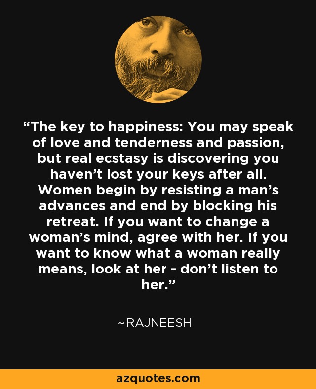 The key to happiness: You may speak of love and tenderness and passion, but real ecstasy is discovering you haven't lost your keys after all. Women begin by resisting a man's advances and end by blocking his retreat. If you want to change a woman's mind, agree with her. If you want to know what a woman really means, look at her - don't listen to her. - Rajneesh