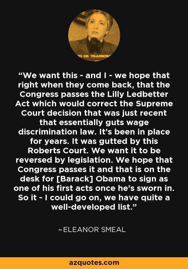 We want this - and I - we hope that right when they come back, that the Congress passes the Lilly Ledbetter Act which would correct the Supreme Court decision that was just recent that essentially guts wage discrimination law. It's been in place for years. It was gutted by this Roberts Court. We want it to be reversed by legislation. We hope that Congress passes it and that is on the desk for [Barack] Obama to sign as one of his first acts once he's sworn in. So it - I could go on, we have quite a well-developed list. - Eleanor Smeal