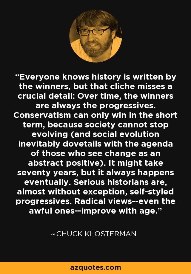 Everyone knows history is written by the winners, but that cliche misses a crucial detail: Over time, the winners are always the progressives. Conservatism can only win in the short term, because society cannot stop evolving (and social evolution inevitably dovetails with the agenda of those who see change as an abstract positive). It might take seventy years, but it always happens eventually. Serious historians are, almost without exception, self-styled progressives. Radical views--even the awful ones--improve with age. - Chuck Klosterman